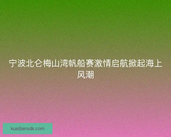 宁波北仑梅山湾帆船赛激情启航掀起海上风潮