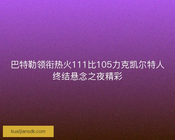 巴特勒领衔热火111比105力克凯尔特人终结悬念之夜精彩